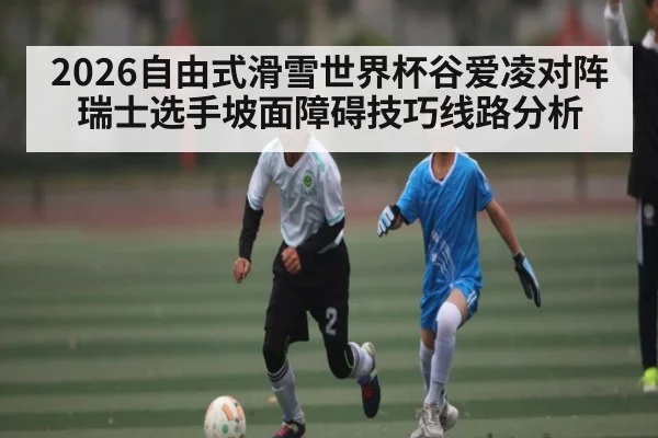 2026自由式滑雪世界杯谷爱凌对阵瑞士选手坡面障碍技巧线路分析